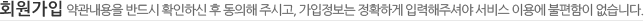 회원가입 약관내용을 반드시 호가인하신 후 동의해 주시고, 가입정보는 정확하게 입력해주셔야 서비스 이용에 불편함이 없습니다.